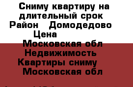 Сниму квартиру на длительный срок › Район ­ Домодедово › Цена ­ 18 000 - Московская обл. Недвижимость » Квартиры сниму   . Московская обл.